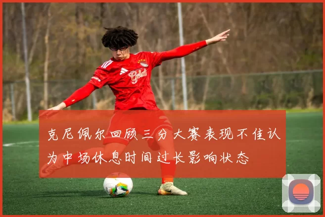 克尼佩尔回顾三分大赛表现不佳认为中场休息时间过长影响状态
