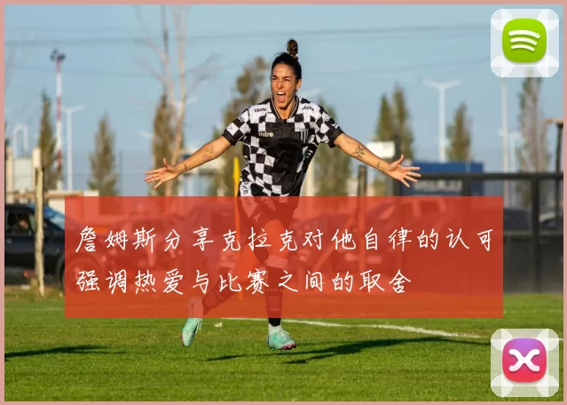 詹姆斯分享克拉克对他自律的认可强调热爱与比赛之间的取舍