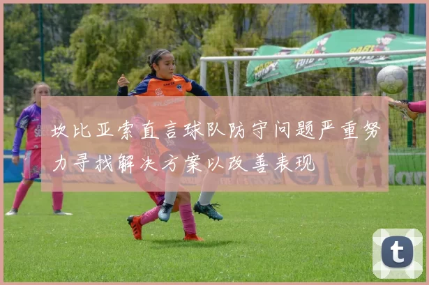 坎比亚索直言球队防守问题严重努力寻找解决方案以改善表现