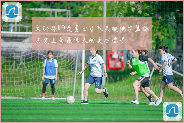 文胖称KD是勇士夺冠关键他在篮球历史上是最伟大的奥运选手