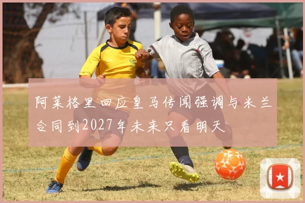 阿莱格里回应皇马传闻强调与米兰合同到2027年未来只看明天