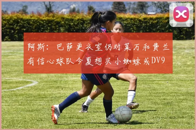 阿斯：巴萨更衣室仍对莱万和费兰有信心球队今夏想买小蜘蛛或DV9