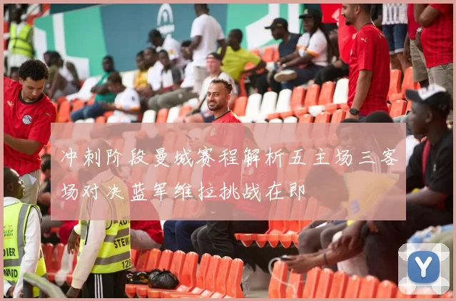 冲刺阶段曼城赛程解析五主场三客场对决蓝军维拉挑战在即
