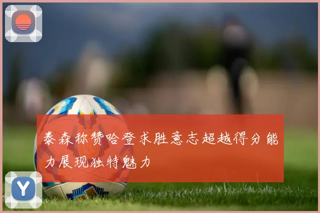 泰森称赞哈登求胜意志超越得分能力展现独特魅力